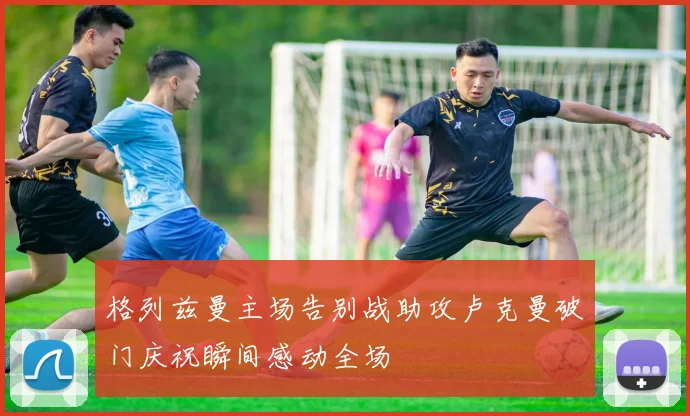格列兹曼主场告别战助攻卢克曼破门庆祝瞬间感动全场