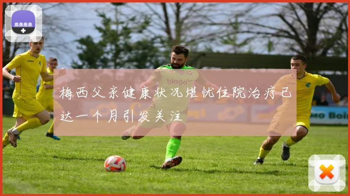 梅西父亲健康状况堪忧住院治疗已达一个月引发关注