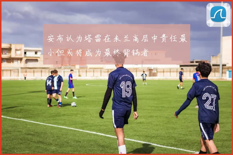 安布认为塔雷在米兰高层中责任最小但或将成为最终背锅者