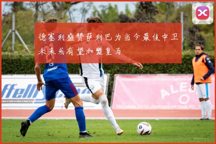 德塞利盛赞萨利巴为当今最佳中卫未来或有望加盟皇马