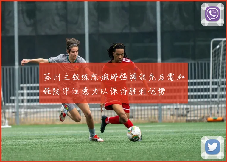苏州主教练陈婉婷强调领先后需加强防守注意力以保持胜利优势