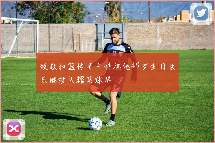 致敬扣篮传奇卡特祝他49岁生日快乐继续闪耀篮球界