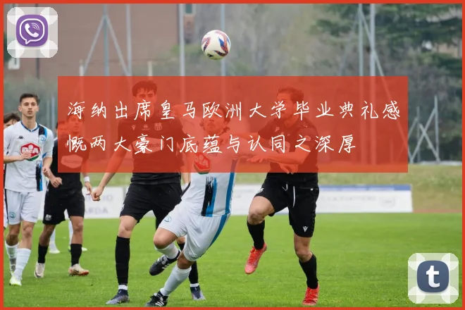 海纳出席皇马欧洲大学毕业典礼感慨两大豪门底蕴与认同之深厚