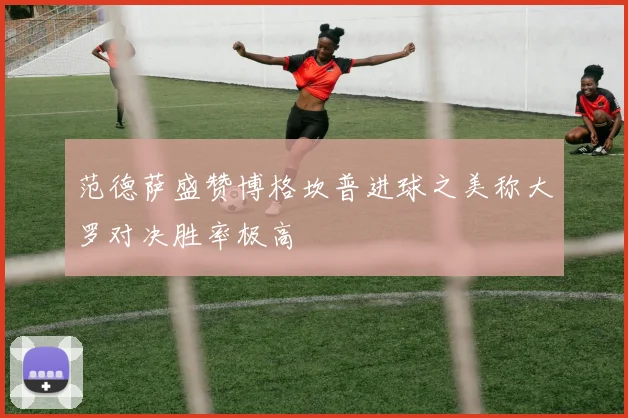 范德萨盛赞博格坎普进球之美称大罗对决胜率极高