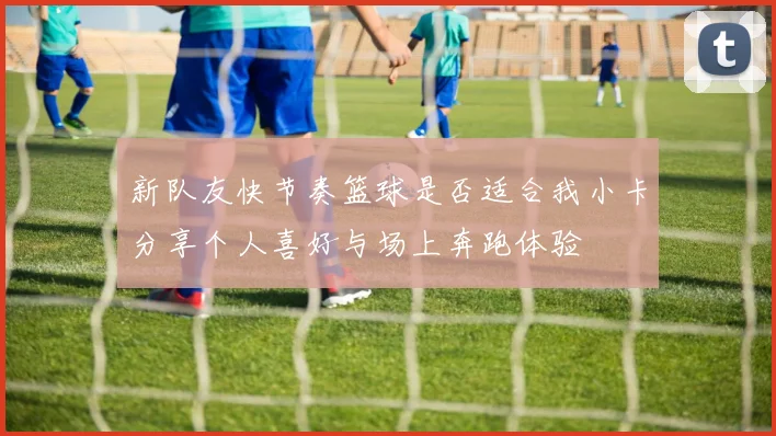 新队友快节奏篮球是否适合我小卡分享个人喜好与场上奔跑体验