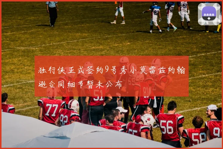 独行侠正式签约9号秀小莫雷兹约翰逊合同细节暂未公布