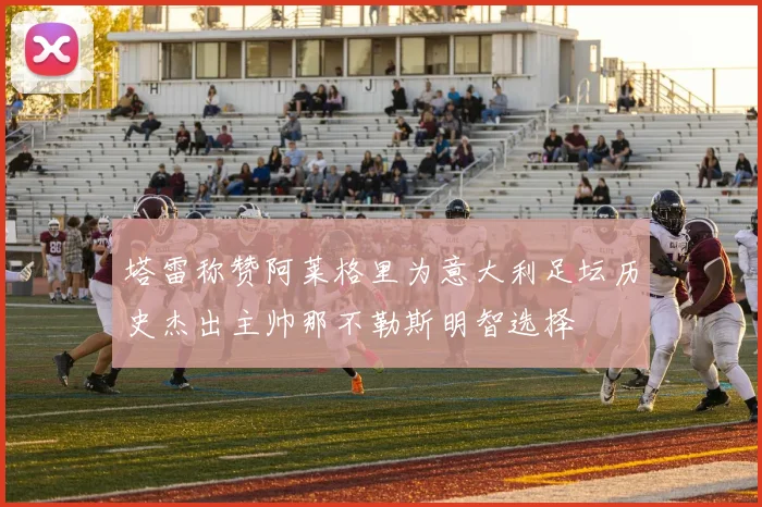 塔雷称赞阿莱格里为意大利足坛历史杰出主帅那不勒斯明智选择