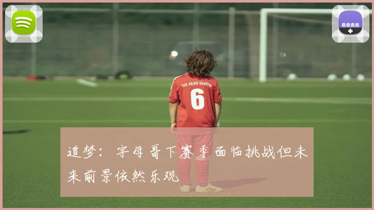 追梦：字母哥下赛季面临挑战但未来前景依然乐观